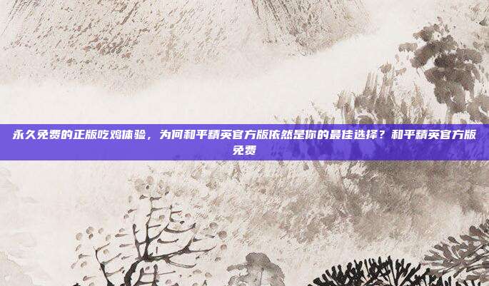 永久免费的正版吃鸡体验,为何和平精英官方版依然是你的最佳选择?和平精英官方版免费