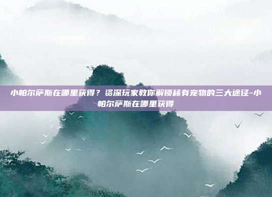 小帕尔萨斯在哪里获得？资深玩家教你解锁稀有宠物的三大途径-小帕尔萨斯在哪里获得
