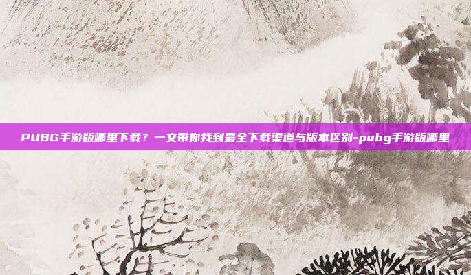 PUBG手游版哪里下载？一文带你找到最全下载渠道与版本区别-pubg手游版哪里