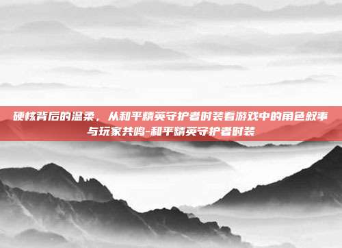 硬核背后的温柔,从和平精英守护者时装看游戏中的角色叙事与玩家共鸣-和平精英守护者时装