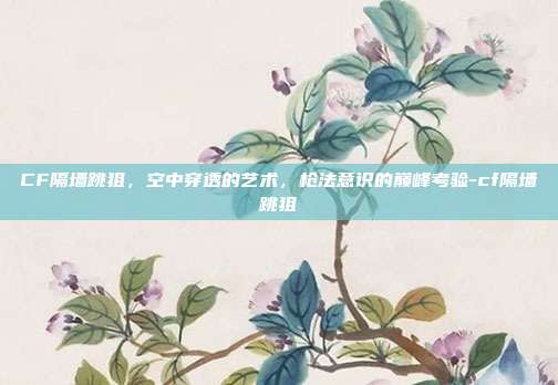 CF隔墙跳狙,空中穿透的艺术,枪法意识的巅峰考验-cf隔墙跳狙