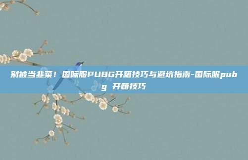 别被当韭菜!国际服PUBG开箱技巧与避坑指南-国际服pubg 开箱技巧