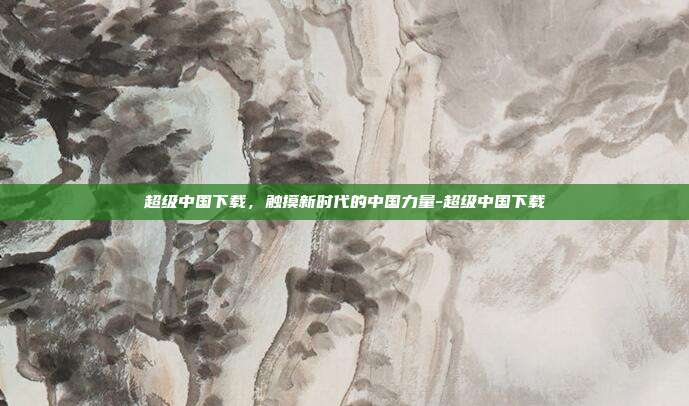 超级中国下载,触摸新时代的中国力量-超级中国下载