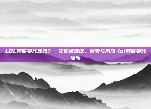 LOL韩服要代理吗?一文读懂延迟、账号与风险-lol韩服要代理吗