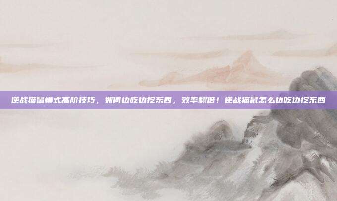 逆战猫鼠模式高阶技巧，如何边吃边挖东西，效率翻倍！逆战猫鼠怎么边吃边挖东西