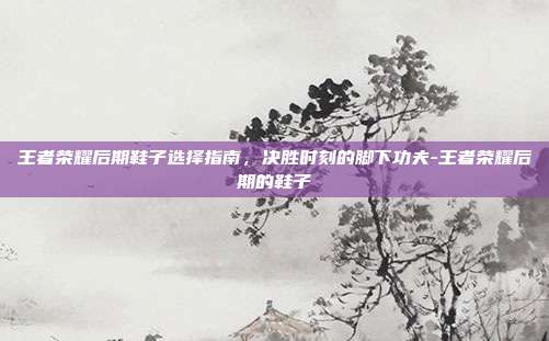 王者荣耀后期鞋子选择指南，决胜时刻的脚下功夫-王者荣耀后期的鞋子