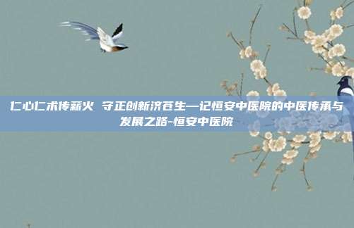 仁心仁术传薪火 守正创新济苍生—记恒安中医院的中医传承与发展之路-恒安中医院