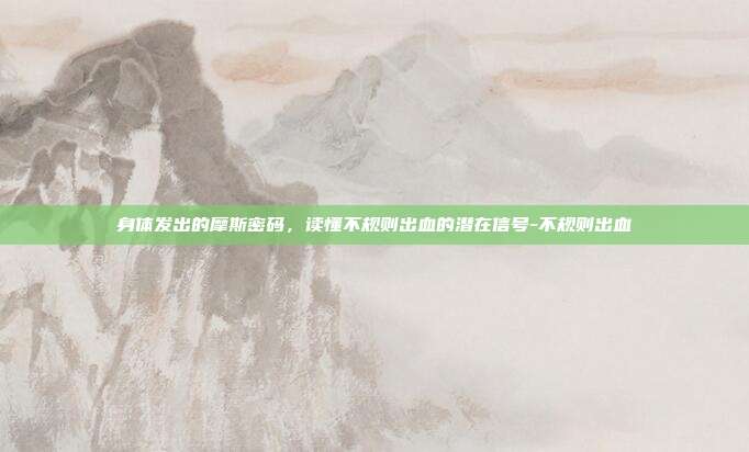 身体发出的摩斯密码,读懂不规则出血的潜在信号-不规则出血