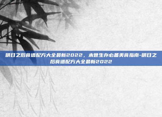 明日之后食谱配方大全最新2022,末世生存必备美食指南-明日之后食谱配方大全最新2022