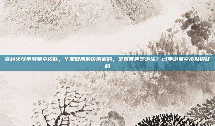 穿越火线手游星空皮肤,华丽背后的价值密码,是真香还是泡沫?cf手游星空皮肤值钱吗