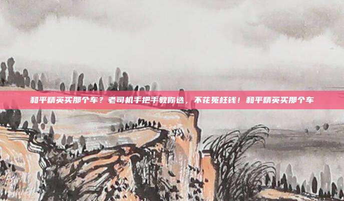 和平精英买那个车?老司机手把手教你选,不花冤枉钱!和平精英买那个车