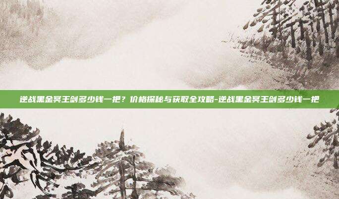 逆战黑金冥王剑多少钱一把？价格探秘与获取全攻略-逆战黑金冥王剑多少钱一把