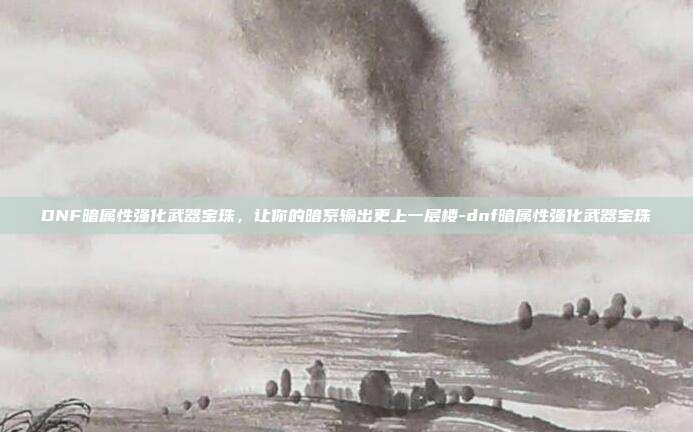 DNF暗属性强化武器宝珠,让你的暗系输出更上一层楼-dnf暗属性强化武器宝珠