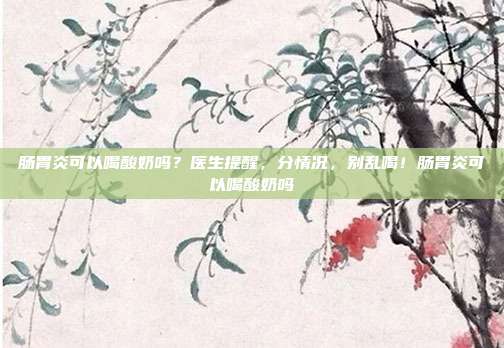 肠胃炎可以喝酸奶吗?医生提醒,分情况,别乱喝!肠胃炎可以喝酸奶吗