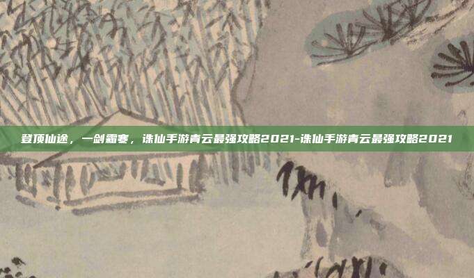 登顶仙途,一剑霜寒,诛仙手游青云最强攻略2021-诛仙手游青云最强攻略2021