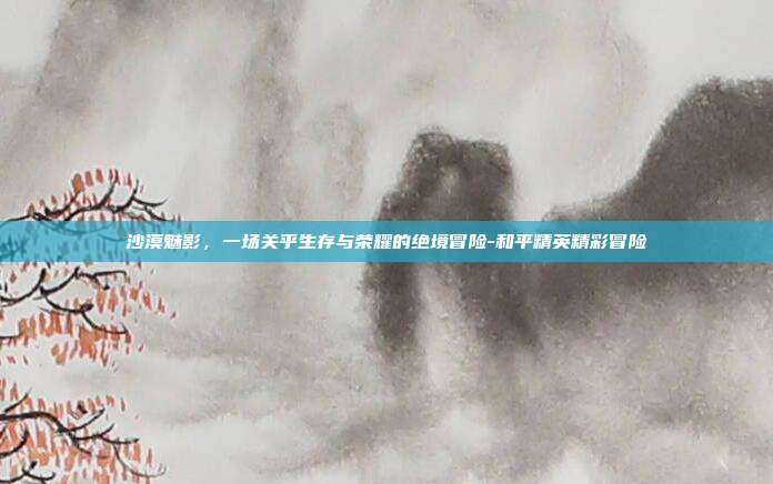 沙漠魅影,一场关乎生存与荣耀的绝境冒险-和平精英精彩冒险