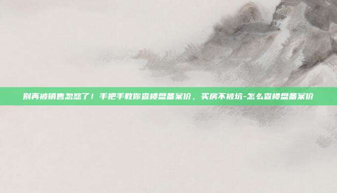 别再被销售忽悠了!手把手教你查楼盘备案价,买房不被坑-怎么查楼盘备案价