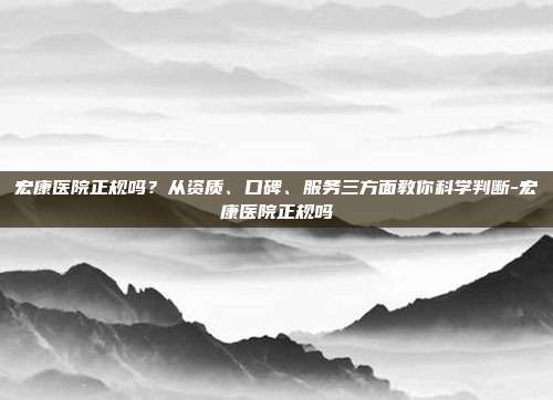 宏康医院正规吗?从资质、口碑、服务三方面教你科学判断-宏康医院正规吗