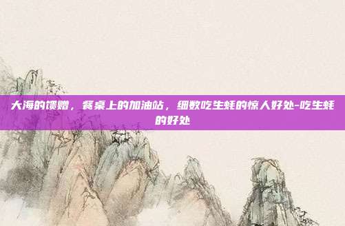 大海的馈赠，餐桌上的加油站，细数吃生蚝的惊人好处-吃生蚝的好处
