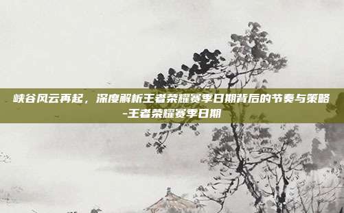 峡谷风云再起,深度解析王者荣耀赛季日期背后的节奏与策略-王者荣耀赛季日期