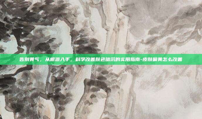 告别黄气,从根源入手,科学改善肤色暗沉的实用指南-皮肤偏黄怎么改善