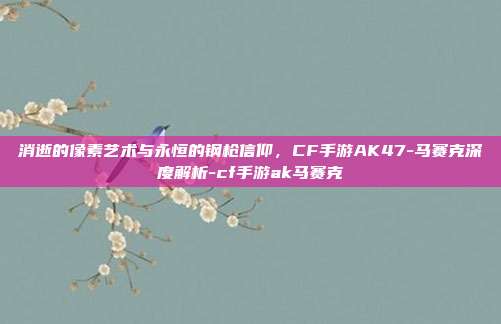 消逝的像素艺术与永恒的钢枪信仰,CF手游AK47-马赛克深度解析-cf手游ak马赛克