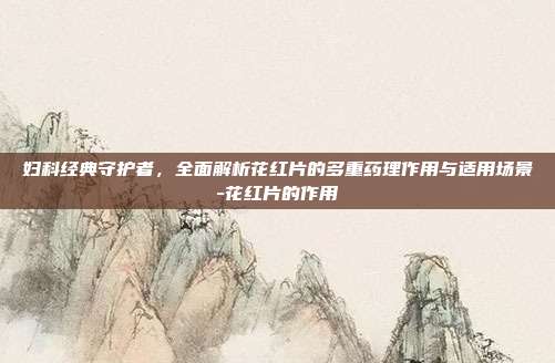 妇科经典守护者,全面解析花红片的多重药理作用与适用场景-花红片的作用