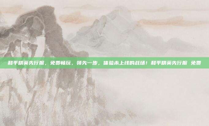 和平精英先行服,免费畅玩,领先一步,体验未上线的战场!和平精英先行服 免费