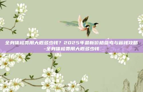 全身体检费用大概多少钱?2025年最新价格参考与省钱攻略-全身体检费用大概多少钱