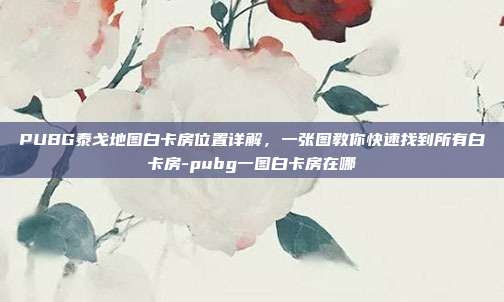 PUBG泰戈地图白卡房位置详解,一张图教你快速找到所有白卡房-pubg一图白卡房在哪
