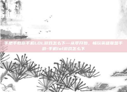手把手教你手机LOL游戏怎么下—从零开始,畅玩英雄联盟手游-手机lol游戏怎么下