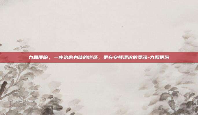九和医院，一座治愈身体的道场，更在安顿漂泊的灵魂-九和医院