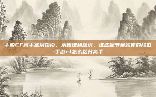 手游CF高手鉴别指南,从枪法到意识,这些细节暴露你的段位-手游cf怎么区分高手