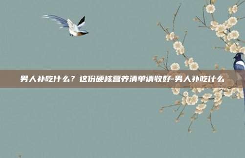 男人补吃什么?这份硬核营养清单请收好-男人补吃什么