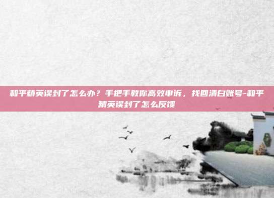 和平精英误封了怎么办？手把手教你高效申诉，找回清白账号-和平精英误封了怎么反馈