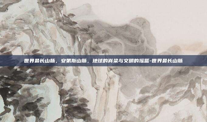 世界最长山脉,安第斯山脉,地球的脊梁与文明的摇篮-世界最长山脉