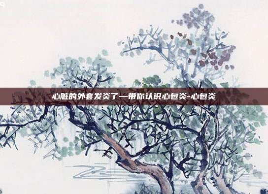心脏的外套发炎了—带你认识心包炎-心包炎