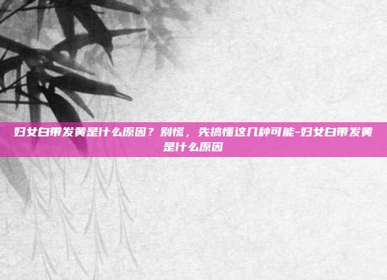 妇女白带发黄是什么原因?别慌,先搞懂这几种可能-妇女白带发黄是什么原因