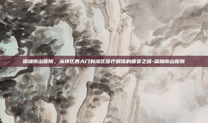 深圳南山医院，从特区西大门到湾区医疗明珠的蝶变之路-深圳南山医院