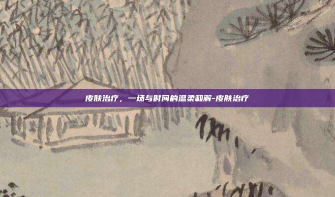 皮肤治疗,一场与时间的温柔和解-皮肤治疗