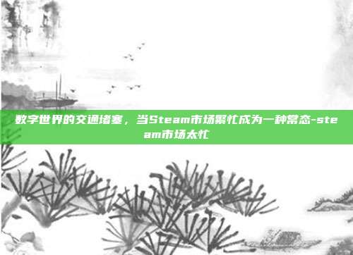 数字世界的交通堵塞,当Steam市场繁忙成为一种常态-steam市场太忙