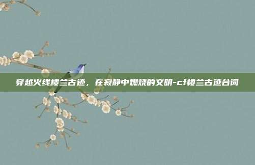 穿越火线楼兰古迹,在寂静中燃烧的文明-cf楼兰古迹台词