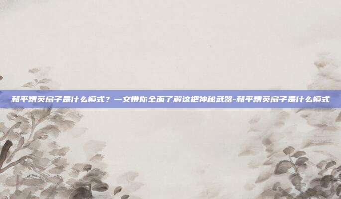 和平精英扇子是什么模式?一文带你全面了解这把神秘武器-和平精英扇子是什么模式