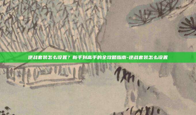 逆战套装怎么设置?新手到高手的全攻略指南-逆战套装怎么设置
