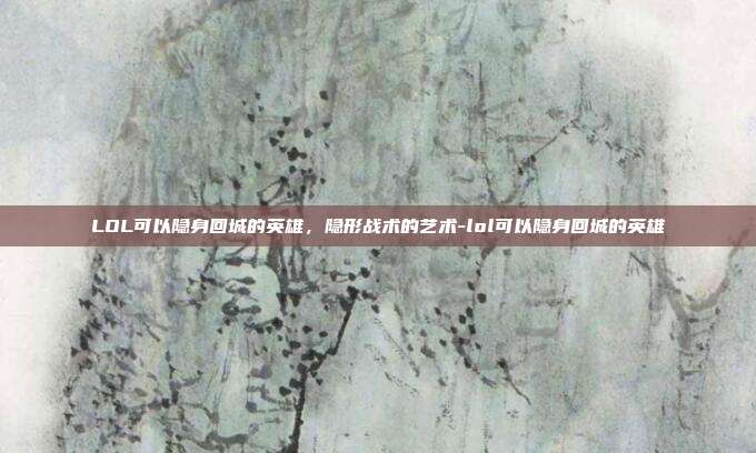 LOL可以隐身回城的英雄，隐形战术的艺术-lol可以隐身回城的英雄