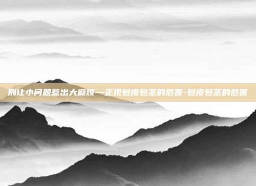 别让小问题惹出大麻烦—正视包皮包茎的危害-包皮包茎的危害