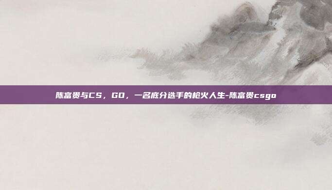 陈富贵与CS,GO,一名底分选手的枪火人生-陈富贵csgo