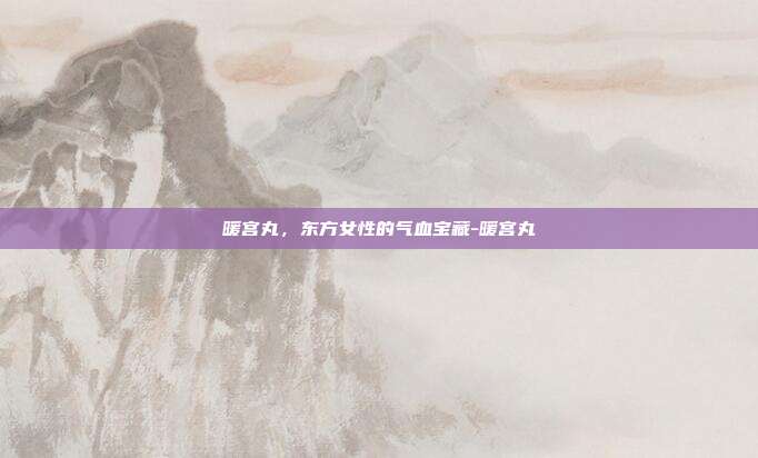 暖宫丸，东方女性的气血宝藏-暖宫丸