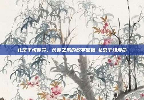 北京平均寿命，长寿之城的数字密码-北京平均寿命
