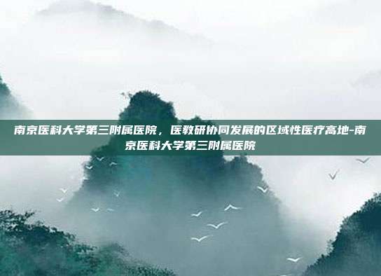 南京医科大学第三附属医院,医教研协同发展的区域性医疗高地-南京医科大学第三附属医院